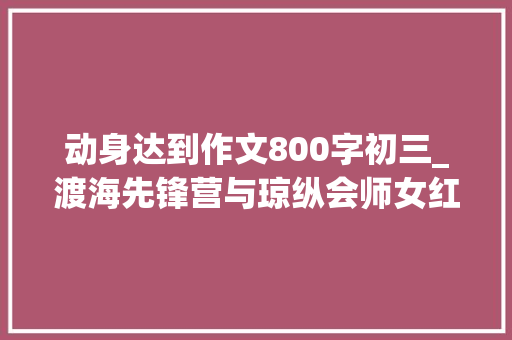 动身达到作文800字初三_渡海先锋营与琼纵会师女红军流泪我们总算熬出头了 综述范文