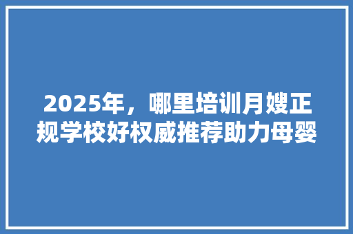 2025年，哪里培训月嫂正规学校好权威推荐助力母婴护理事业 生活范文