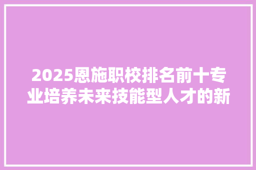 2025恩施职校排名前十专业培养未来技能型人才的新风向标