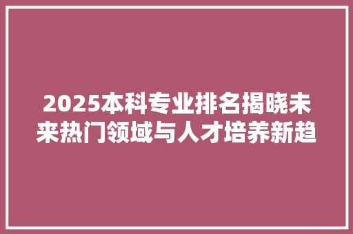 2025本科专业排名揭晓未来热门领域与人才培养新趋势 简历范文