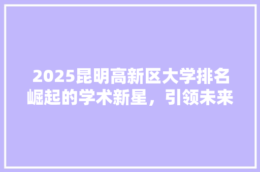 2025昆明高新区大学排名崛起的学术新星，引领未来科技发展