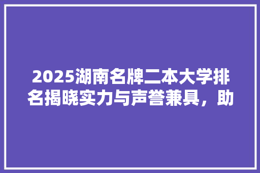 2025湖南名牌二本大学排名揭晓实力与声誉兼具，助力学子梦想起航 职场范文