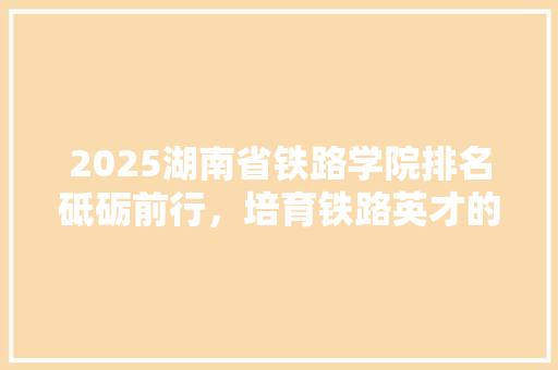 2025湖南省铁路学院排名砥砺前行，培育铁路英才的摇篮 演讲稿范文