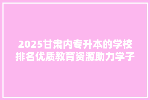 2025甘肃内专升本的学校排名优质教育资源助力学子腾飞