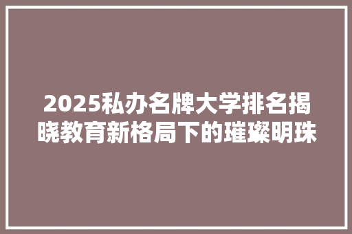 2025私办名牌大学排名揭晓教育新格局下的璀璨明珠 演讲稿范文