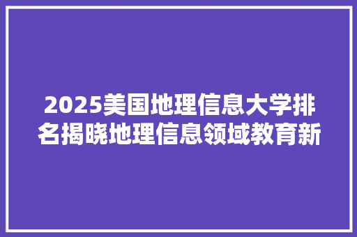 2025美国地理信息大学排名揭晓地理信息领域教育新格局