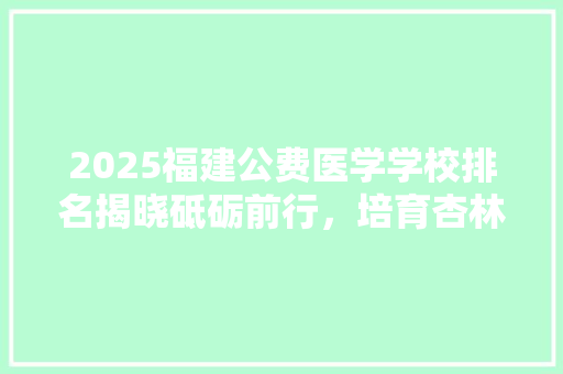 2025福建公费医学学校排名揭晓砥砺前行，培育杏林英才 简历范文