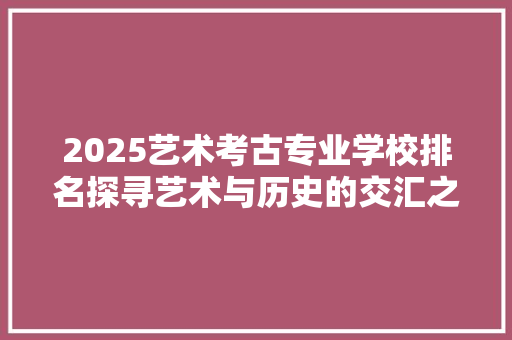 2025艺术考古专业学校排名探寻艺术与历史的交汇之地