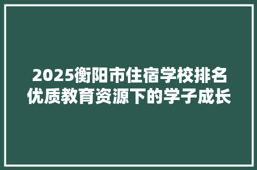 2025衡阳市住宿学校排名优质教育资源下的学子成长摇篮 生活范文