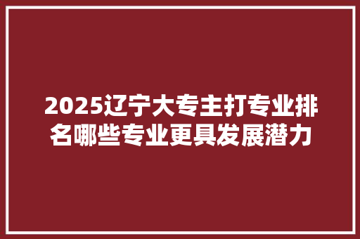 2025辽宁大专主打专业排名哪些专业更具发展潜力