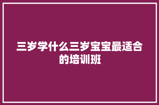 三岁学什么三岁宝宝最适合的培训班 职场范文