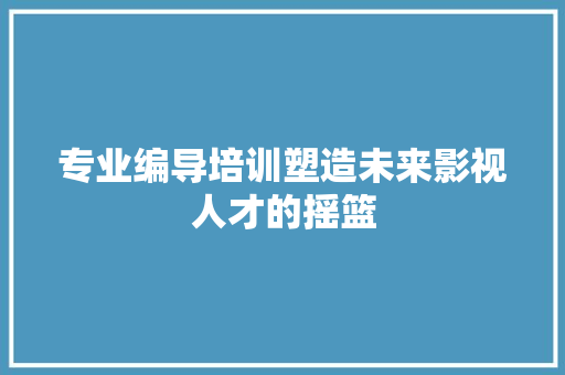 专业编导培训塑造未来影视人才的摇篮