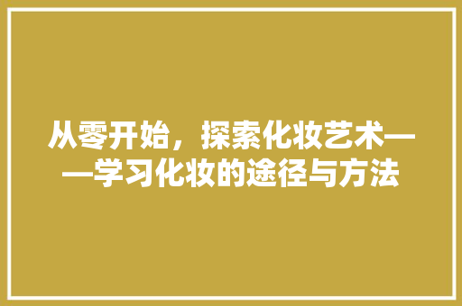 从零开始，探索化妆艺术——学习化妆的途径与方法 求职信范文