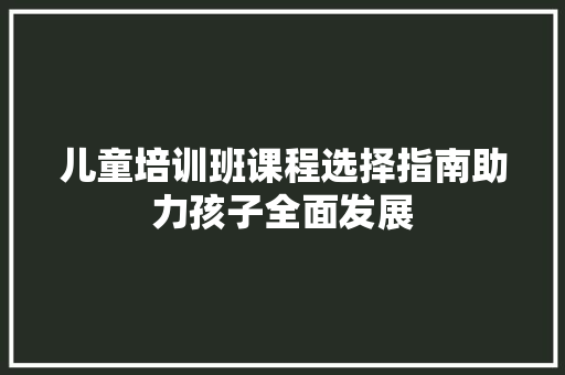 儿童培训班课程选择指南助力孩子全面发展 生活范文