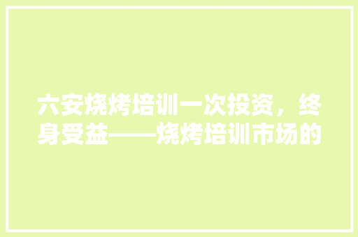 六安烧烤培训一次投资，终身受益——烧烤培训市场的魅力与价值