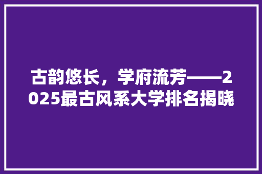 古韵悠长，学府流芳——2025最古风系大学排名揭晓 综述范文