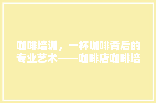 咖啡培训，一杯咖啡背后的专业艺术——咖啡店咖啡培训费用 报告范文