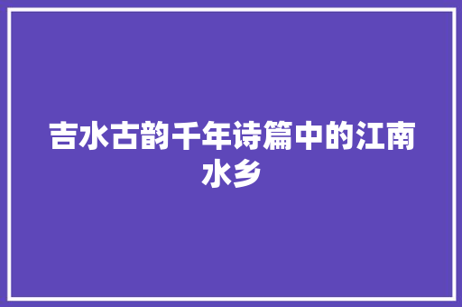 吉水古韵千年诗篇中的江南水乡 生活范文