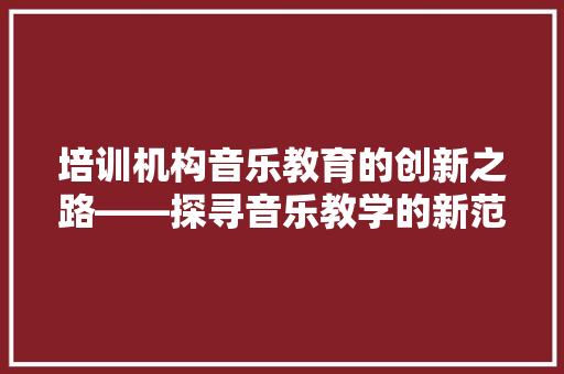 培训机构音乐教育的创新之路——探寻音乐教学的新范式 致辞范文