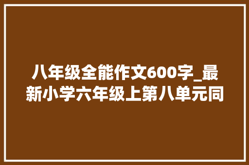 八年级全能作文600字_最新小学六年级上第八单元同步作文有你真好附名师指导 生活范文