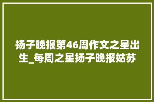 扬子晚报第46周作文之星出生_每周之星扬子晚报姑苏小记者工作室2023年第46周作文之星出身啦快来领奖