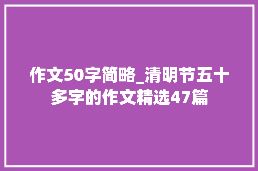 作文50字简略_清明节五十多字的作文精选47篇