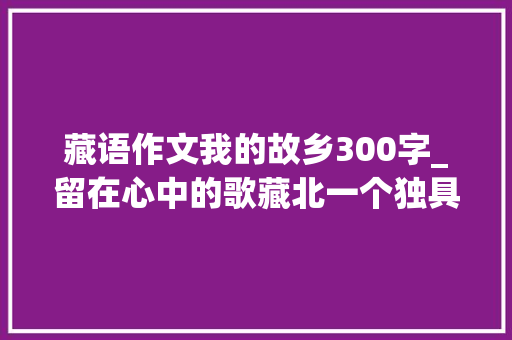 藏语作文我的故乡300字_留在心中的歌藏北一个独具魅力的旅游地