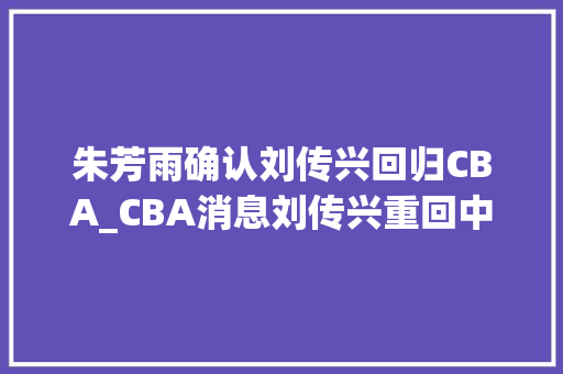 朱芳雨确认刘传兴回归CBA_CBA消息刘传兴重回中国一年合同薪水曝光朱芳雨期待