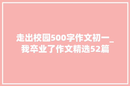 走出校园500字作文初一_我卒业了作文精选52篇 工作总结范文