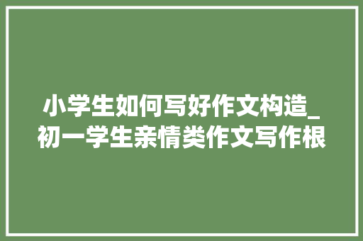 小学生如何写好作文构造_初一学生亲情类作文写作根本常识贮备 综述范文