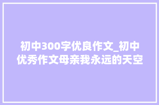 初中300字优良作文_初中优秀作文母亲我永远的天空