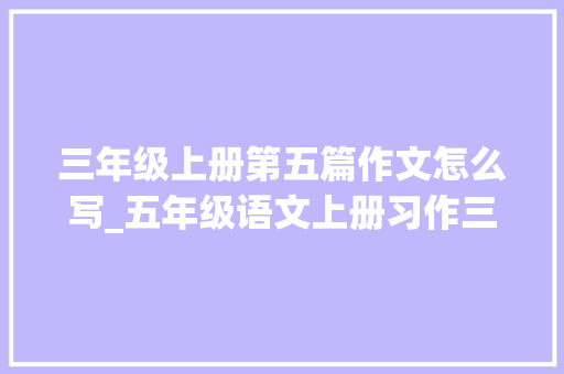 三年级上册第五篇作文怎么写_五年级语文上册习作三缩写故事 说课稿