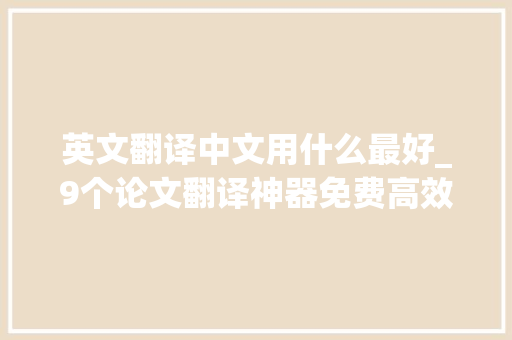 英文翻译中文用什么最好_9个论文翻译神器免费高效轻松搞定中英互译拿捏专业术语