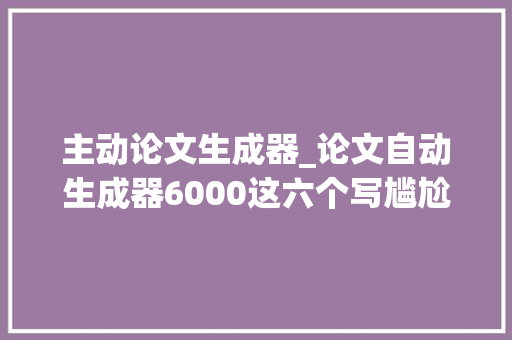 主动论文生成器_论文自动生成器6000这六个写尴尬刁难象你一定要知道 工作总结范文