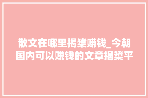 散文在哪里揭橥赚钱_今朝国内可以赚钱的文章揭橥平台排行榜 报告范文