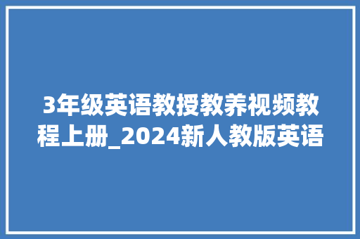 3年级英语教授教养视频教程上册_2024新人教版英语三年级上 教材结构讲解 剖析进修方法