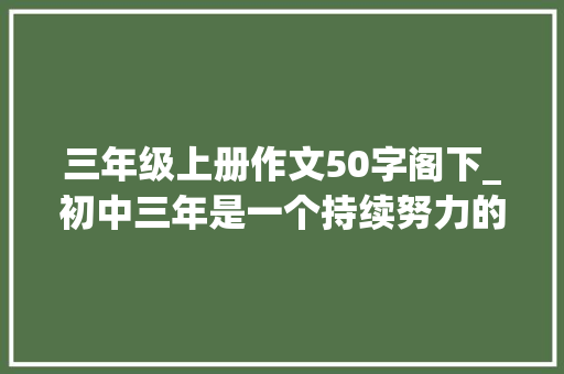 三年级上册作文50字阁下_初中三年是一个持续努力的过程大年夜家都知道中考只有50 生活范文