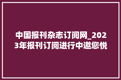 中国报刊杂志订阅网_2023年报刊订阅进行中邀您悦读齐享超值好礼