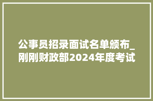 公事员招录面试名单颁布_刚刚财政部2024年度考试录用公务员面试名单公布 演讲稿范文