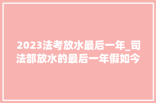 2023法考放水最后一年_司法部放水的最后一年假如今年法考没考过明年就更难了