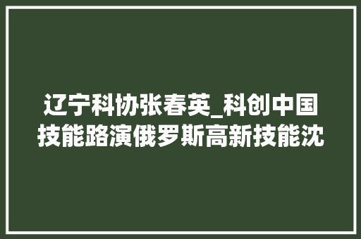 辽宁科协张春英_科创中国技能路演俄罗斯高新技能沈阳专场活动在沈阳经济技能开拓区举行