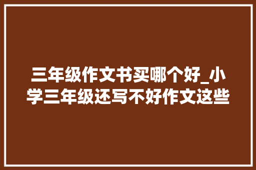 三年级作文书买哪个好_小学三年级还写不好作文这些书帮你成为孩子最好的写作教练