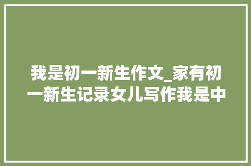 我是初一新生作文_家有初一新生记录女儿写作我是中学生了觉得真棒