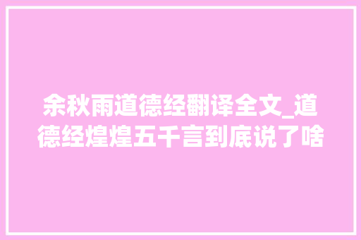 余秋雨道德经翻译全文_道德经煌煌五千言到底说了啥余秋雨整整想了四十年七十岁顿悟