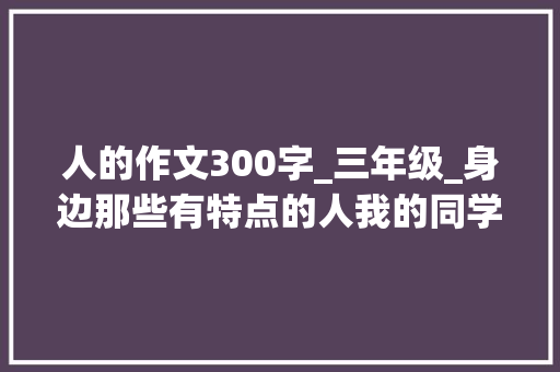 人的作文300字_三年级_身边那些有特点的人我的同学三下第六单元学生优秀作文 求职信范文