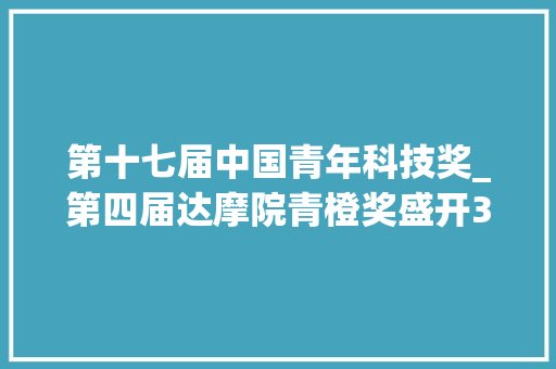 第十七届中国青年科技奖_第四届达摩院青橙奖盛开3朵金花中国科研又一批火种 申请书范文