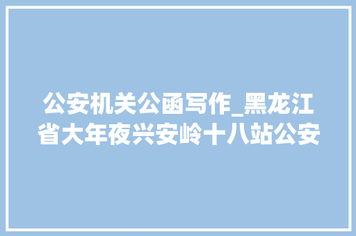 公安机关公函写作_黑龙江省大年夜兴安岭十八站公安分局开展文字强警公函写作专题培训