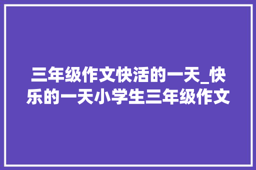 三年级作文快活的一天_快乐的一天小学生三年级作文300字四篇