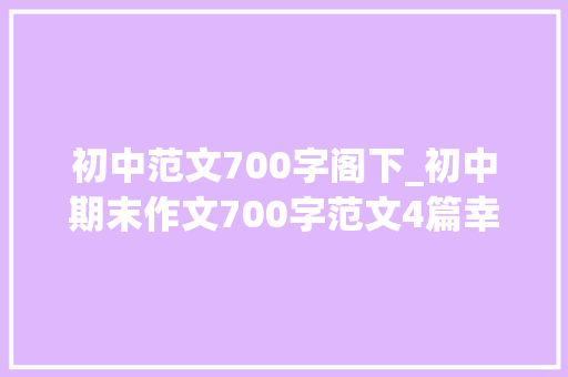 初中范文700字阁下_初中期末作文700字范文4篇幸福在心间流淌为自己赋能