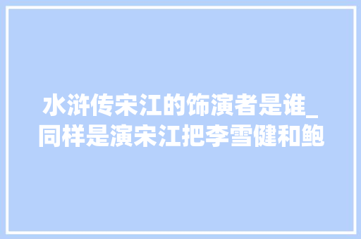 水浒传宋江的饰演者是谁_同样是演宋江把李雪健和鲍国安置在一路看差别就出来了